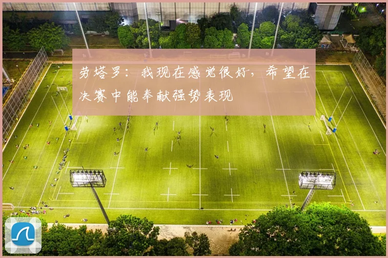 劳塔罗：我现在感觉很好，希望在决赛中能奉献强势表现